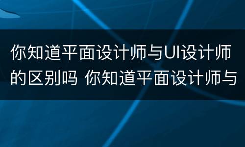 你知道平面设计师与UI设计师的区别吗 你知道平面设计师与ui设计师的区别吗英语