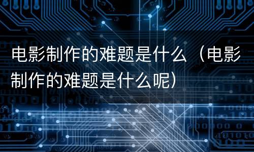 电影制作的难题是什么（电影制作的难题是什么呢）