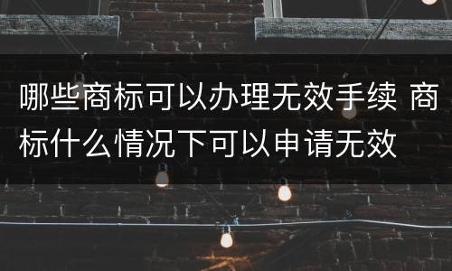 哪些商标可以办理无效手续 商标什么情况下可以申请无效