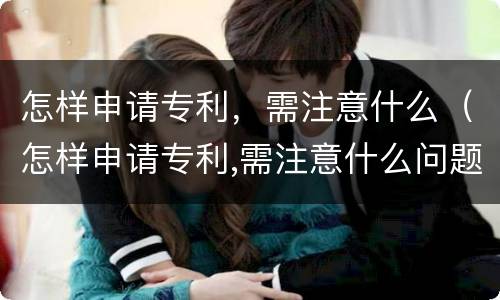 怎样申请专利，需注意什么（怎样申请专利,需注意什么问题）