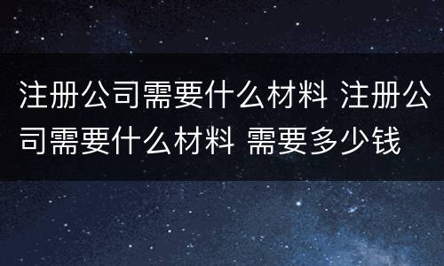 注册公司需要什么材料 注册公司需要什么材料 需要多少钱