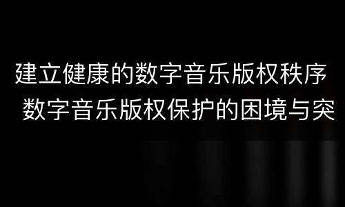 建立健康的数字音乐版权秩序 数字音乐版权保护的困境与突围
