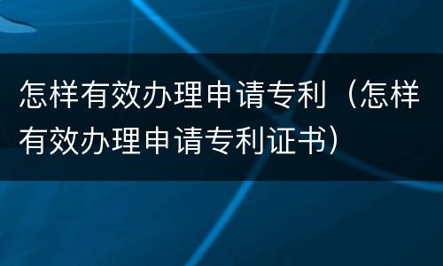怎样有效办理申请专利（怎样有效办理申请专利证书）