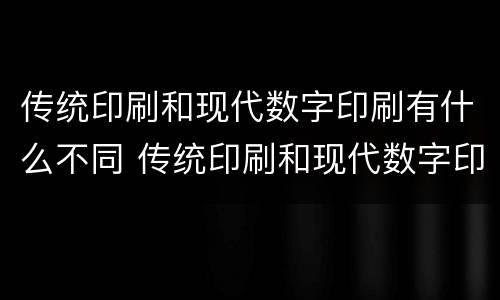 传统印刷和现代数字印刷有什么不同 传统印刷和现代数字印刷有什么不同呢