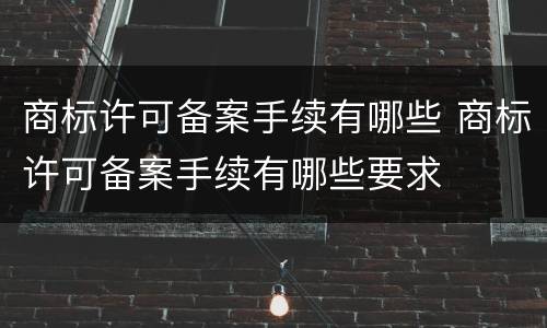 商标许可备案手续有哪些 商标许可备案手续有哪些要求
