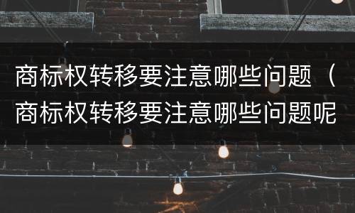 商标权转移要注意哪些问题（商标权转移要注意哪些问题呢）