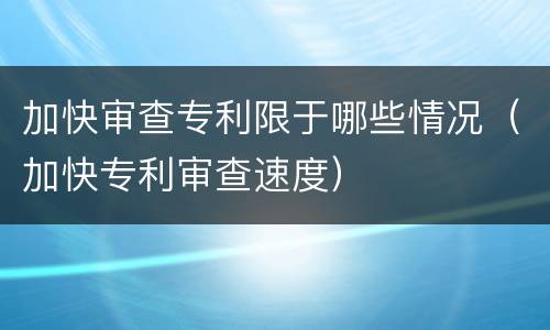 加快审查专利限于哪些情况（加快专利审查速度）