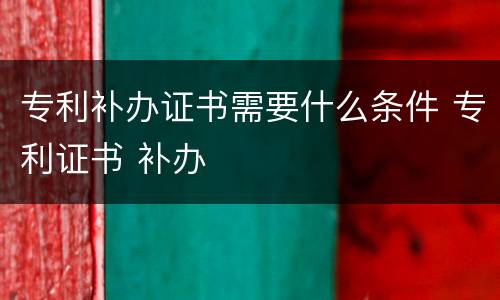 专利补办证书需要什么条件 专利证书 补办