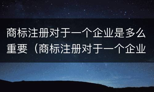 商标注册对于一个企业是多么重要（商标注册对于一个企业是多么重要的）