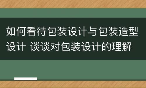 如何看待包装设计与包装造型设计 谈谈对包装设计的理解