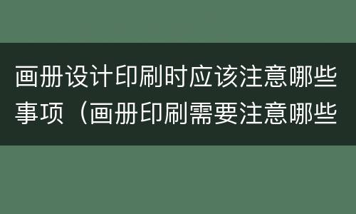 画册设计印刷时应该注意哪些事项（画册印刷需要注意哪些事项）