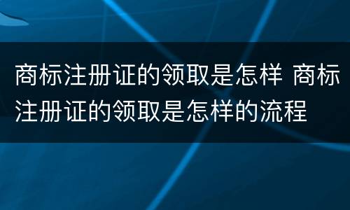 商标注册证的领取是怎样 商标注册证的领取是怎样的流程