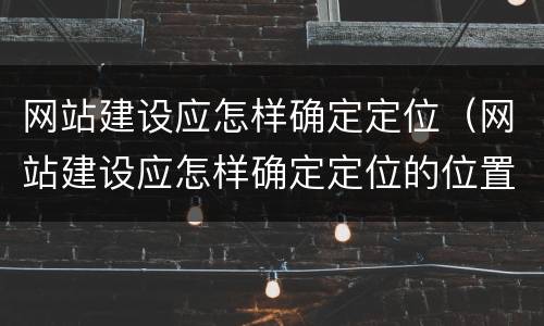 网站建设应怎样确定定位（网站建设应怎样确定定位的位置）