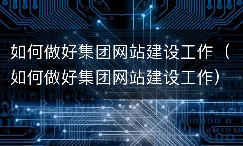 如何做好集团网站建设工作（如何做好集团网站建设工作）