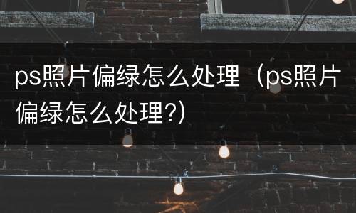 ps照片偏绿怎么处理（ps照片偏绿怎么处理?）