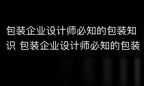包装企业设计师必知的包装知识 包装企业设计师必知的包装知识有哪些