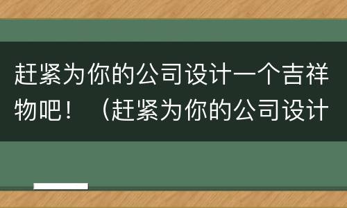 赶紧为你的公司设计一个吉祥物吧！（赶紧为你的公司设计一个吉祥物吧英语）