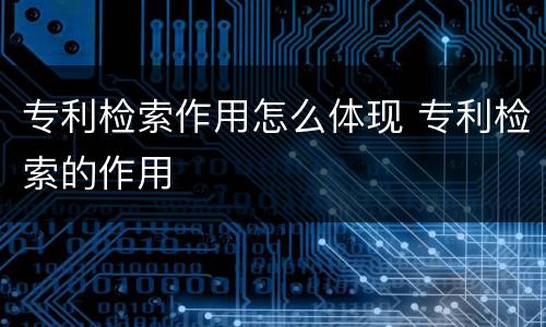 专利检索作用怎么体现 专利检索的作用