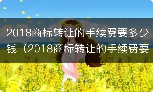 2018商标转让的手续费要多少钱（2018商标转让的手续费要多少钱呢）