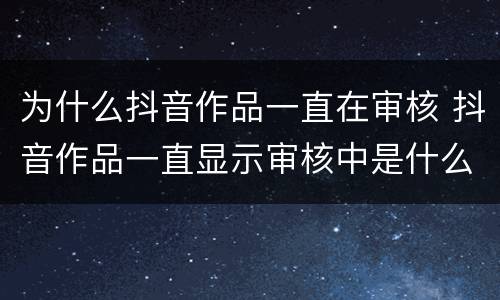 为什么抖音作品一直在审核 抖音作品一直显示审核中是什么原因