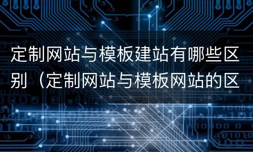 定制网站与模板建站有哪些区别（定制网站与模板网站的区别）