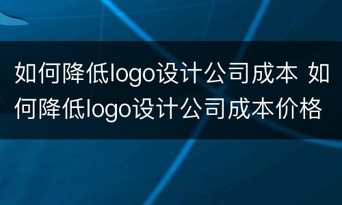 如何降低logo设计公司成本 如何降低logo设计公司成本价格
