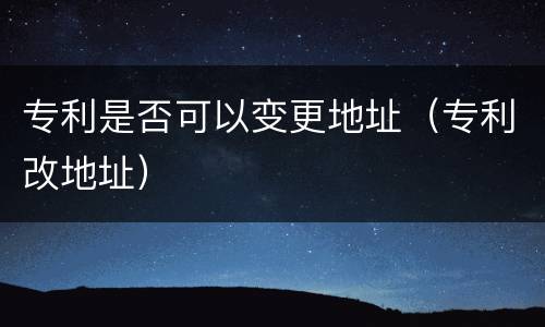 专利是否可以变更地址（专利改地址）