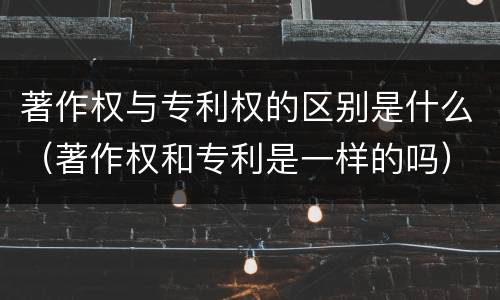 著作权与专利权的区别是什么（著作权和专利是一样的吗）