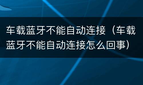 车载蓝牙不能自动连接（车载蓝牙不能自动连接怎么回事）