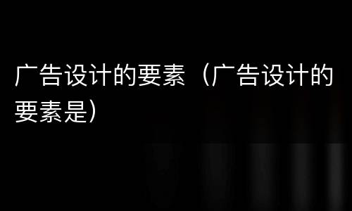 广告设计的要素（广告设计的要素是）