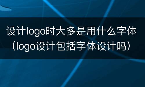 设计logo时大多是用什么字体（logo设计包括字体设计吗）