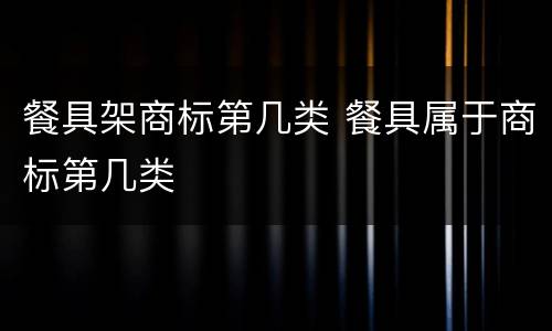 餐具架商标第几类 餐具属于商标第几类