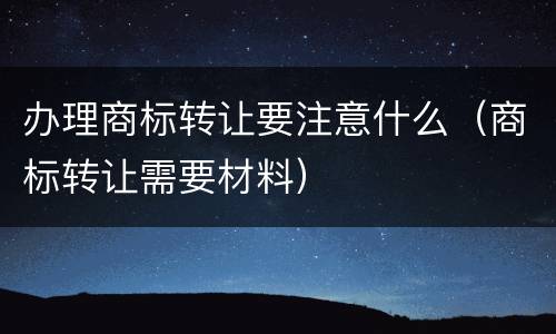办理商标转让要注意什么（商标转让需要材料）
