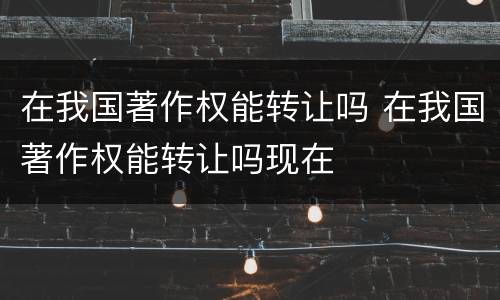 在我国著作权能转让吗 在我国著作权能转让吗现在