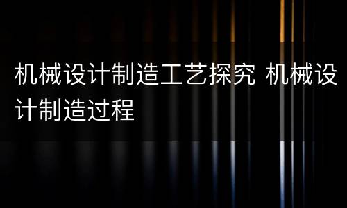 机械设计制造工艺探究 机械设计制造过程