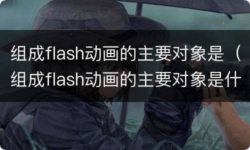 组成flash动画的主要对象是（组成flash动画的主要对象是什么）