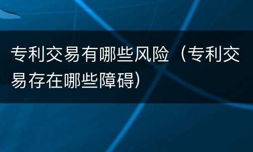 专利交易有哪些风险（专利交易存在哪些障碍）