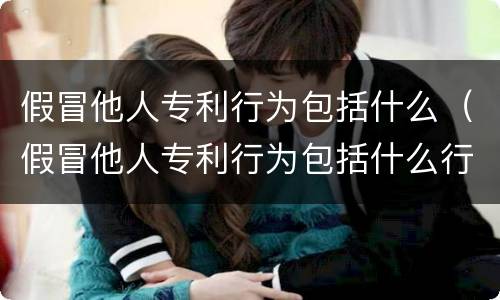 假冒他人专利行为包括什么（假冒他人专利行为包括什么行为）