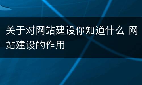 关于对网站建设你知道什么 网站建设的作用