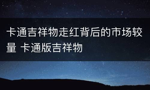卡通吉祥物走红背后的市场较量 卡通版吉祥物