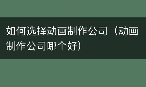 如何选择动画制作公司（动画制作公司哪个好）