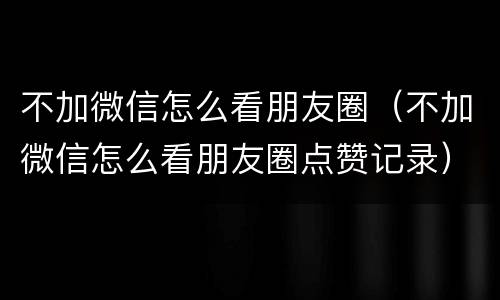 不加微信怎么看朋友圈（不加微信怎么看朋友圈点赞记录）