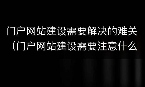 门户网站建设需要解决的难关（门户网站建设需要注意什么）