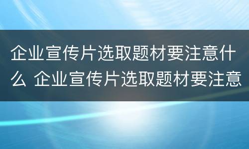 企业宣传片选取题材要注意什么 企业宣传片选取题材要注意什么细节
