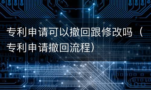 专利申请可以撤回跟修改吗（专利申请撤回流程）