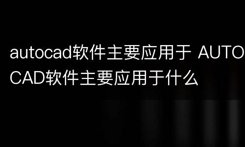 autocad软件主要应用于 AUTOCAD软件主要应用于什么