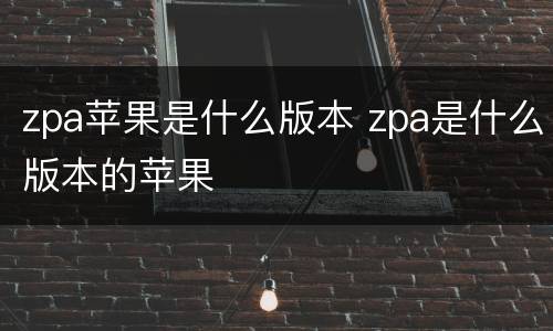 zpa苹果是什么版本 zpa是什么版本的苹果