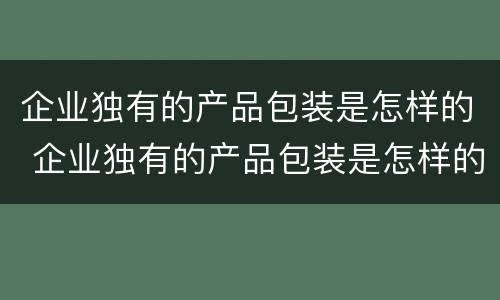企业独有的产品包装是怎样的 企业独有的产品包装是怎样的形象
