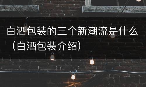 白酒包装的三个新潮流是什么（白酒包装介绍）