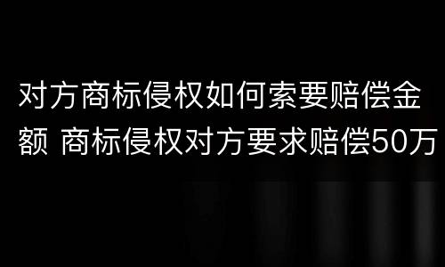 对方商标侵权如何索要赔偿金额 商标侵权对方要求赔偿50万